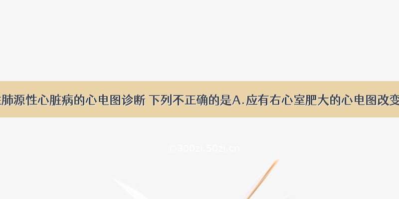 有关慢性肺源性心脏病的心电图诊断 下列不正确的是A.应有右心室肥大的心电图改变B.应