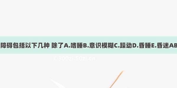 意识障碍包括以下几种 除了A.嗜睡B.意识模糊C.躁动D.昏睡E.昏迷ABCDE