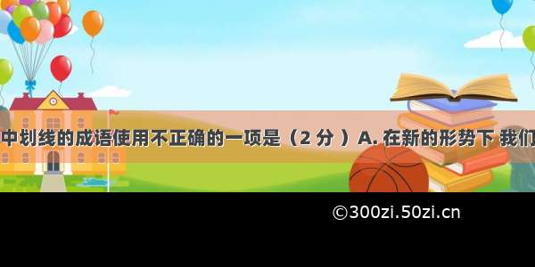 下列各句中划线的成语使用不正确的一项是（2 分 ）A. 在新的形势下 我们更应该不