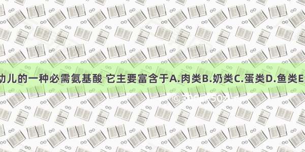 组氨酸是婴幼儿的一种必需氨基酸 它主要富含于A.肉类B.奶类C.蛋类D.鱼类E.豆类ABCDE