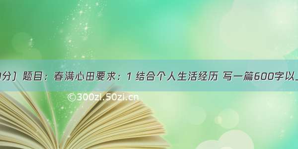 作文：（30分）题目：春满心田要求：1 结合个人生活经历 写一篇600字以上的记叙文；