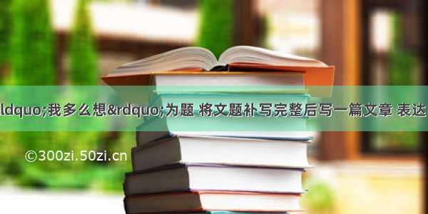 作文（40分）以“我多么想”为题 将文题补写完整后写一篇文章 表达自己发自内心的一