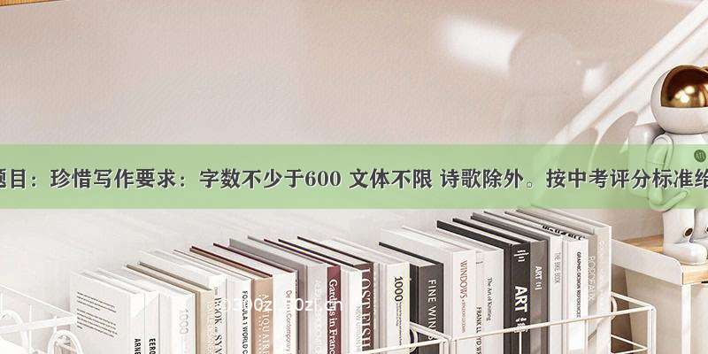 作文题目：珍惜写作要求：字数不少于600 文体不限 诗歌除外。按中考评分标准给分