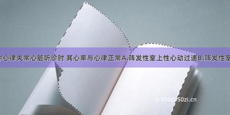 下列哪种心律失常心脏听诊时 其心率与心律正常A.阵发性室上性心动过速B.阵发性室性心