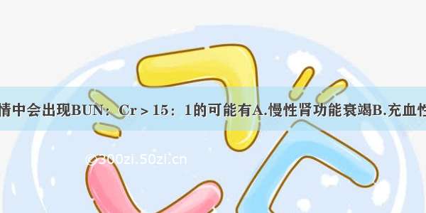 在以下各种病情中会出现BUN：Cr＞15：1的可能有A.慢性肾功能衰竭B.充血性心力衰竭C.系