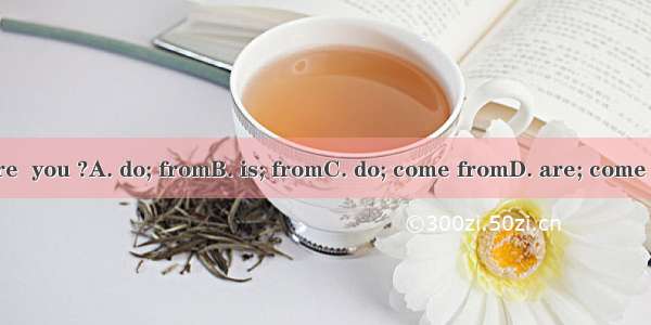 Where  you ?A. do; fromB. is; fromC. do; come fromD. are; come from