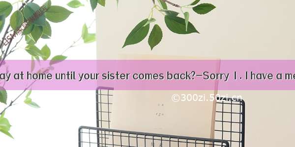 ---Will you stay at home until your sister comes back?-Sorry  I . I have a meeting and