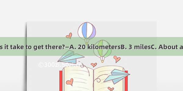 — How long does it take to get there?—A. 20 kilometersB. 3 milesC. About a quarterD. 20 mi