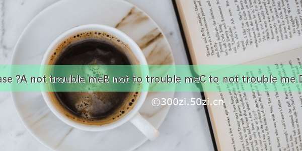 Would you please ?A not trouble meB not to trouble meC to not trouble me D trouble not to