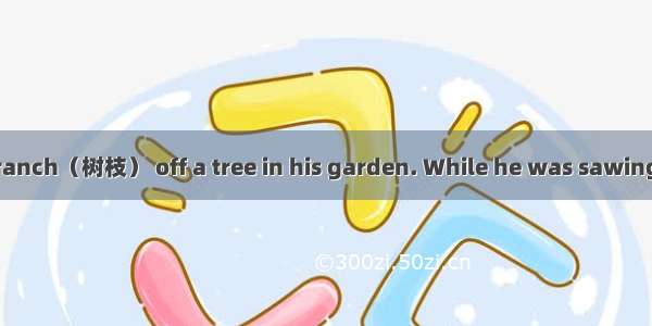 Bob was cutting a branch（树枝） off a tree in his garden. While he was sawing（锯）  another man