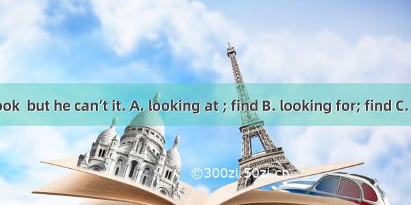 He is his book  but he can’t it. A. looking at ; find B. looking for; find C. find; look f