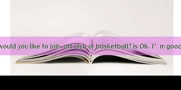 -Which club would you like to join  art club or basketball? is OK. I’m good at them