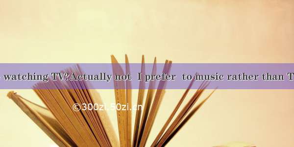 —Do you like watching TV?Actually not  I prefer  to music rather than TV.A. listening