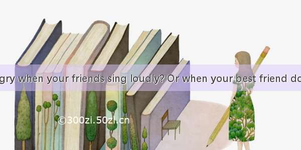 Do you get angry when your friends sing loudly? Or when your best friend does not wait for
