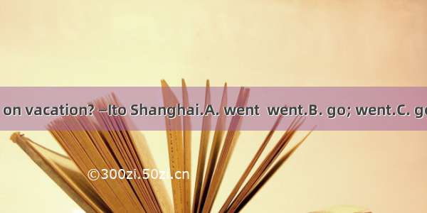 —Where did you on vacation? —Ito Shanghai.A. went  went.B. go; went.C. go;go.D. went;go