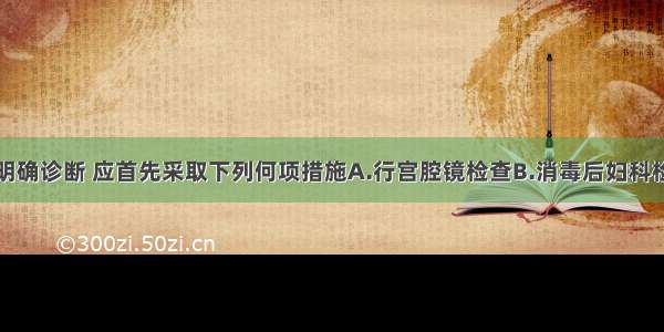 对此患者为明确诊断 应首先采取下列何项措施A.行宫腔镜检查B.消毒后妇科检查C.抗生素