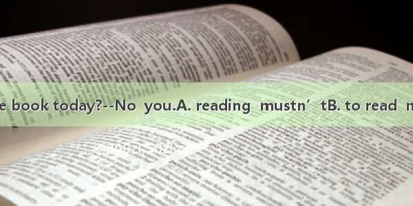 --.Must I finish the book today?--No  you.A. reading  mustn’tB. to read  mustn’tC. reading