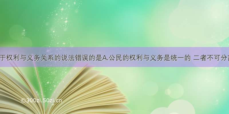 单选题关于权利与义务关系的说法错误的是A.公民的权利与义务是统一的 二者不可分离B.权