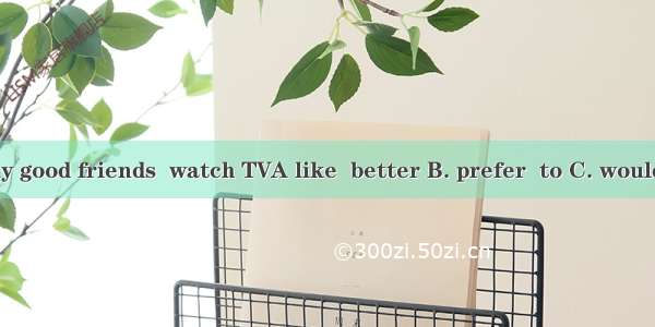 I  talk with my good friends  watch TVA like  better B. prefer  to C. would rather  than