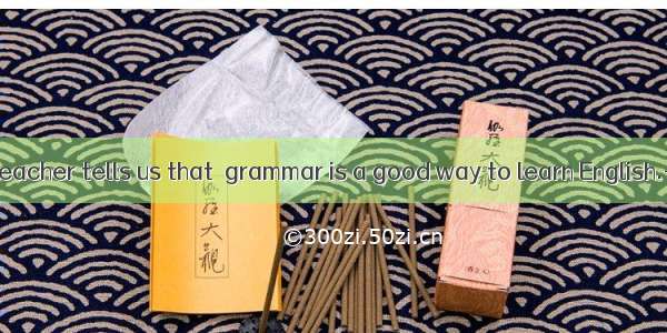 -- Our English teacher tells us that  grammar is a good way to learn English.--And our tea