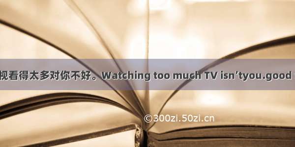 电视看得太多对你不好。Watching too much TV isn’tyou.good for