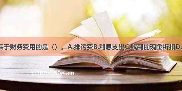 下列各项中 不属于财务费用的是（）。A.排污费B.利息支出C.收到的现金折扣D.汇兑桢益ABCD