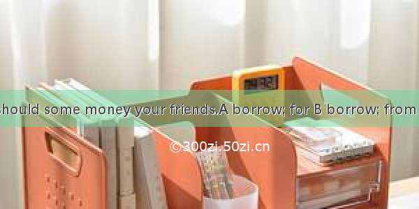 I think you should some money your friends.A borrow; for B borrow; from C lend; from