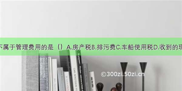 下列各项中 不属于管理费用的是（）A.房产税B.排污费C.车船使用税D.收到的现金折扣ABCD