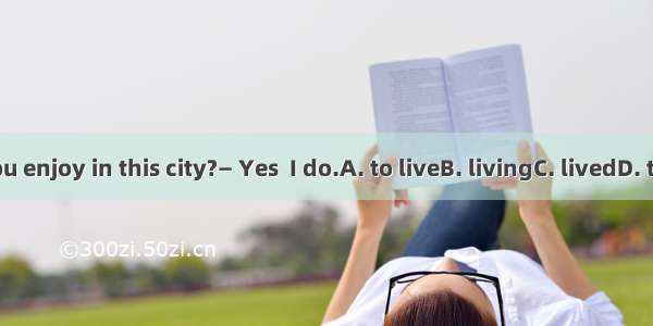 — Do you enjoy in this city?— Yes  I do.A. to liveB. livingC. livedD. to living