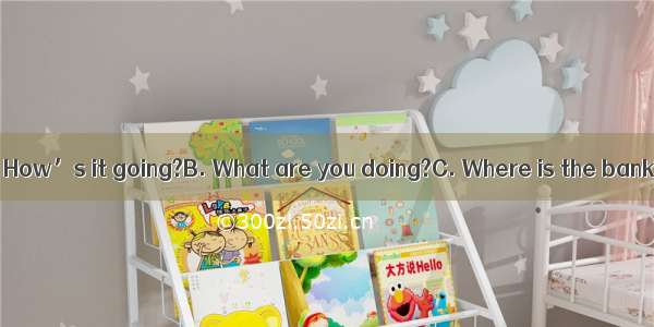 ---Oh  great!A. How’s it going?B. What are you doing?C. Where is the bank? D. What do