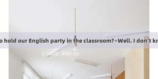 —Do you have to hold our English party in the classroom?—Well. I don’t know if not there.