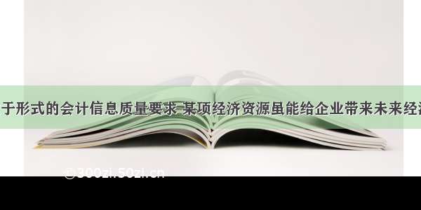 根据实质重于形式的会计信息质量要求 某项经济资源虽能给企业带来未来经济利益 但企