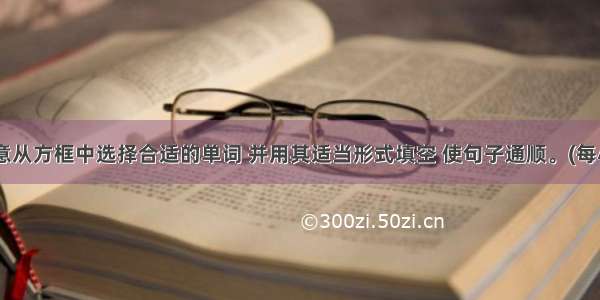 请根据句意从方框中选择合适的单词 并用其适当形式填空 使句子通顺。(每小题1分 共