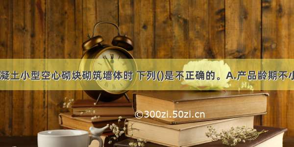 采用普通混凝土小型空心砌块砌筑墙体时 下列()是不正确的。A.产品龄期不小于28dB.小