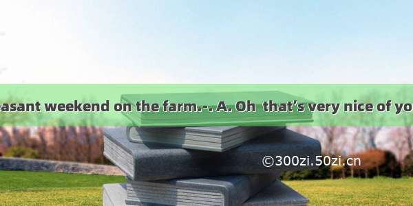 ---I had a pleasant weekend on the farm.-. A. Oh  that’s very nice of youB. It’s a plea
