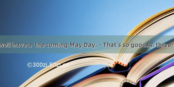 –It’s said that well have a  the coming May Day. – That’s so good.A. three-days holidayB.