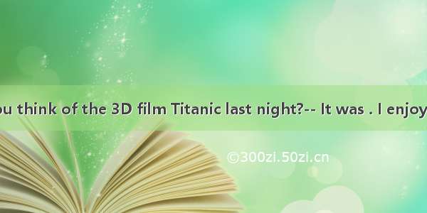 -- What do you think of the 3D film Titanic last night?-- It was . I enjoyed it a lot.A. b