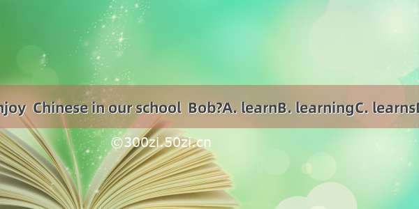 Do you enjoy  Chinese in our school  Bob?A. learnB. learningC. learnsD. to learn