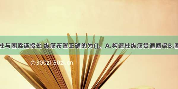 地震区构造柱与圈梁连接处 纵筋布置正确的为()。A.构造柱纵筋贯通圈梁B.圈梁纵筋贯通