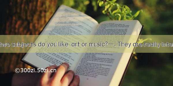 —Which of the two subjects do you like  art or music?—. They are really interesting.A. Nei