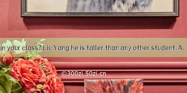 Who is student in your class? Liu Yang he is taller than any other student.A. tallerB. the