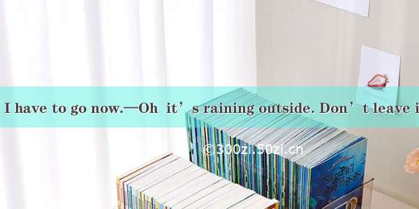 —It’s too late. I have to go now.—Oh  it’s raining outside. Don’t leave it stops.Asince B