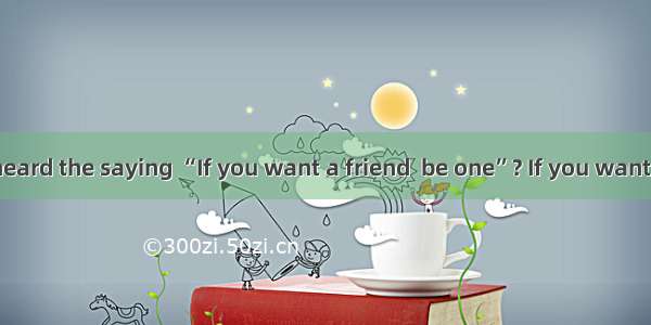 Have you ever heard the saying “If you want a friend  be one”? If you want to make friends