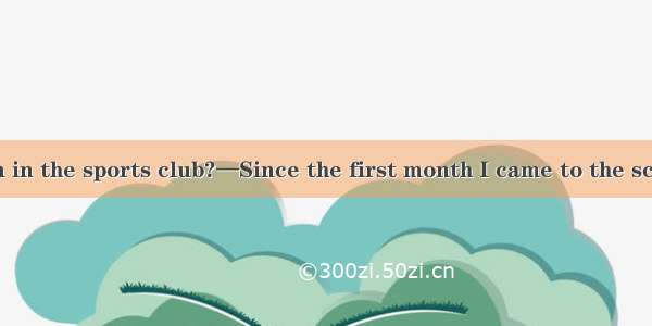 — have you been in the sports club?—Since the first month I came to the schoolA. How oldB