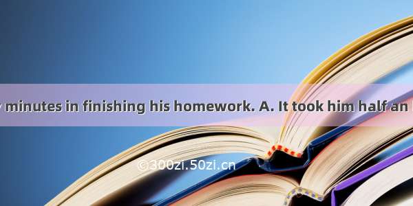 He spent thirty minutes in finishing his homework. A. It took him half an hour to finish h