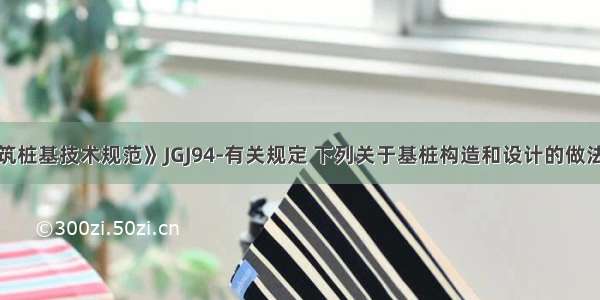 根据《建筑桩基技术规范》JGJ94-有关规定 下列关于基桩构造和设计的做法哪项不符