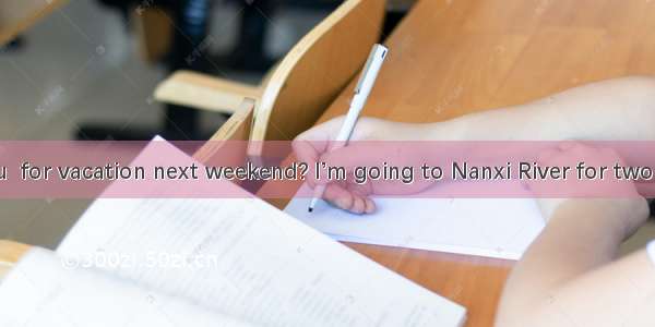 -What  you  for vacation next weekend? I’m going to Nanxi River for two days.A. are