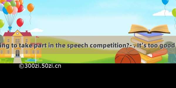 ---Are you going to take part in the speech competition?- . It’s too good a chance to m