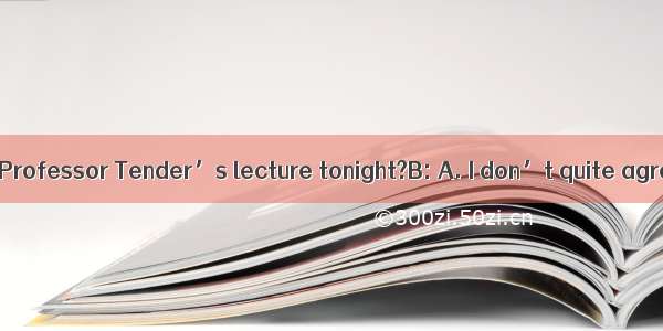 A: Shall we go to Professor Tender’s lecture tonight?B: A. I don’t quite agree with you!B