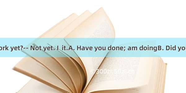 --  your homework yet?-- Not yet. I  it.A. Have you done; am doingB. Did you do; am doingC